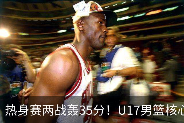 热身赛两战轰35分！U17男篮核心不止要接班张镇麟，还要登陆NBA？